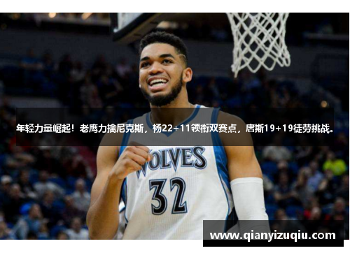 年轻力量崛起！老鹰力擒尼克斯，杨22+11领衔双赛点，唐斯19+19徒劳挑战。