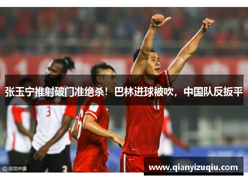 张玉宁推射破门准绝杀！巴林进球被吹，中国队反扳平